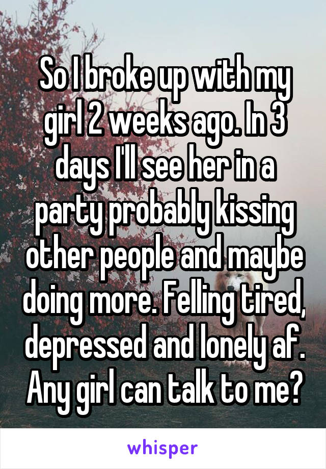 So I broke up with my girl 2 weeks ago. In 3 days I'll see her in a party probably kissing other people and maybe doing more. Felling tired, depressed and lonely af. Any girl can talk to me?