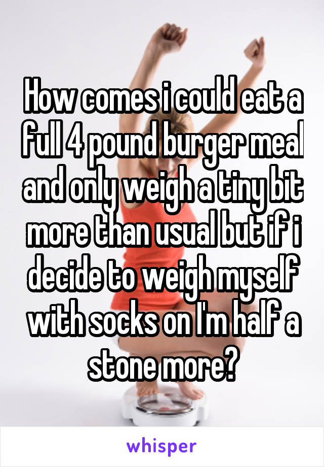 How comes i could eat a full 4 pound burger meal and only weigh a tiny bit more than usual but if i decide to weigh myself with socks on I'm half a stone more?