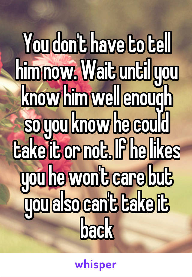 You don't have to tell him now. Wait until you know him well enough so you know he could take it or not. If he likes you he won't care but you also can't take it back