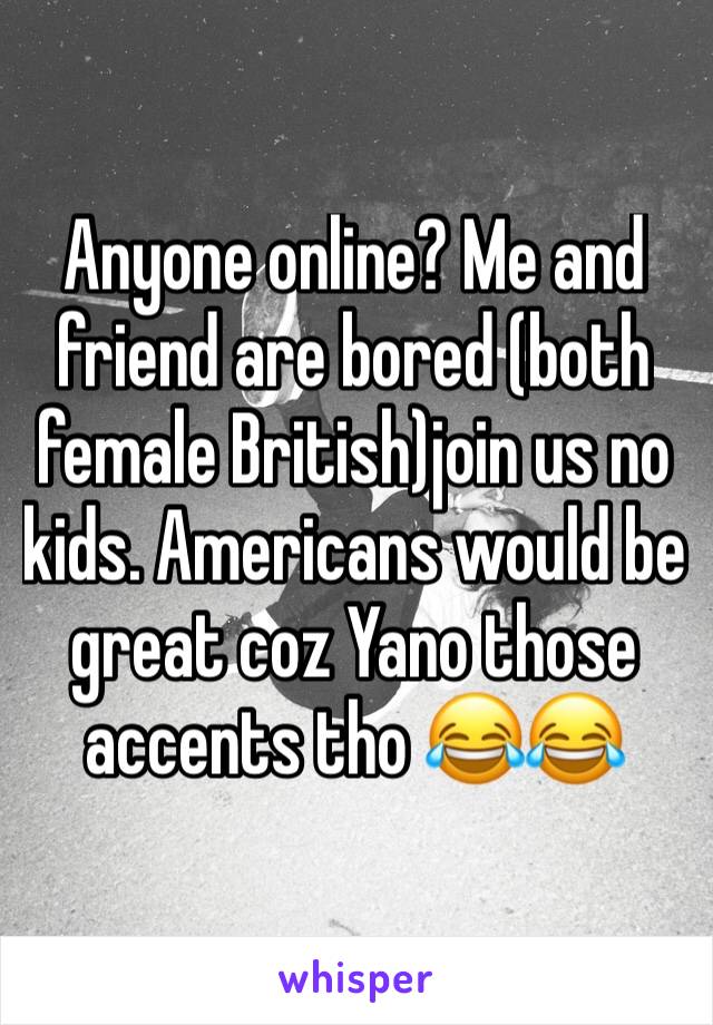 Anyone online? Me and friend are bored (both female British)join us no kids. Americans would be great coz Yano those accents tho 😂😂