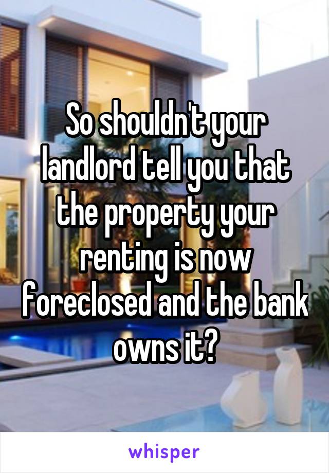 So shouldn't your landlord tell you that the property your renting is now foreclosed and the bank owns it?