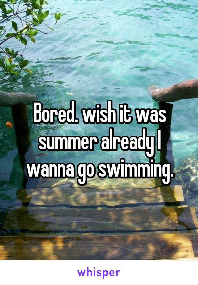 Bored. wish it was summer already I wanna go swimming.