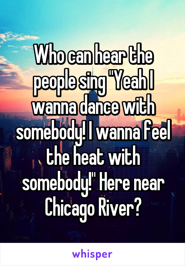 Who can hear the people sing "Yeah I wanna dance with somebody! I wanna feel the heat with somebody!" Here near Chicago River?