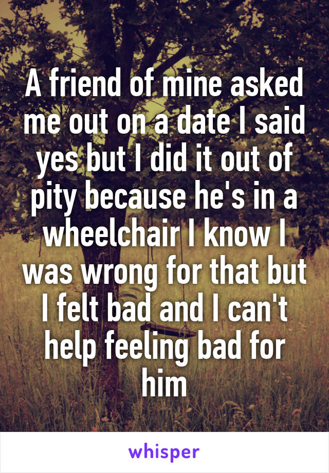 A friend of mine asked me out on a date I said yes but I did it out of pity because he's in a wheelchair I know I was wrong for that but I felt bad and I can't help feeling bad for him