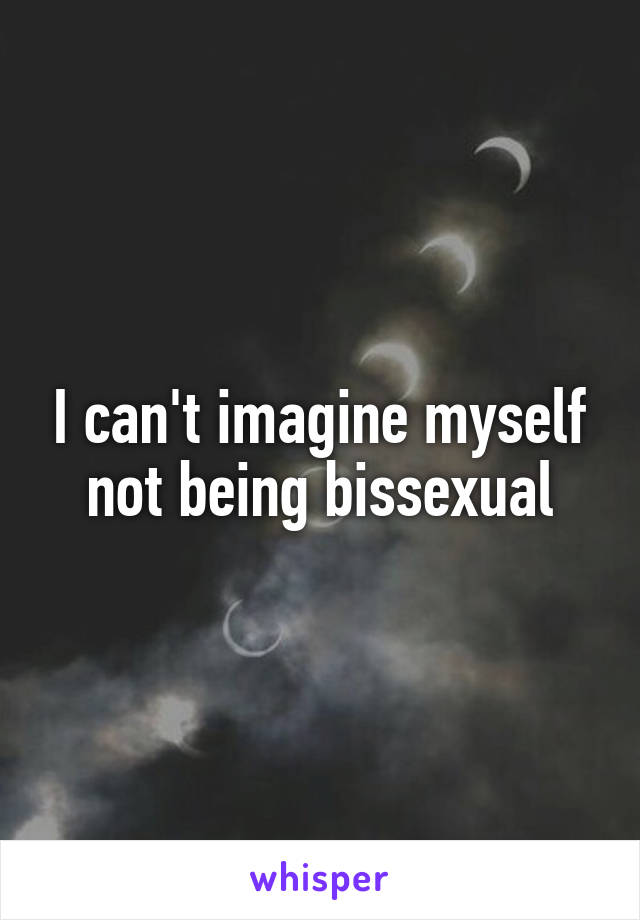 I can't imagine myself not being bissexual