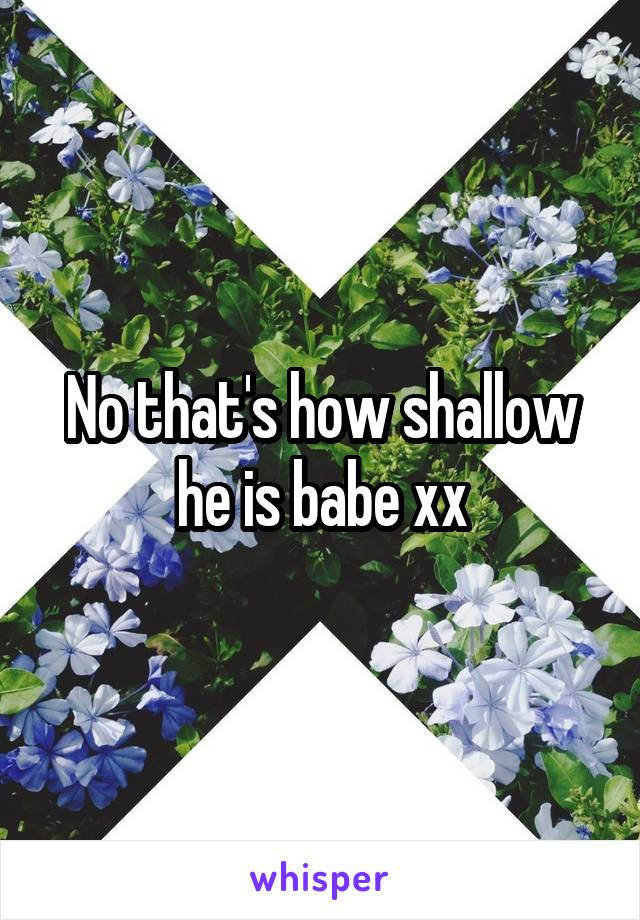 No that's how shallow he is babe xx