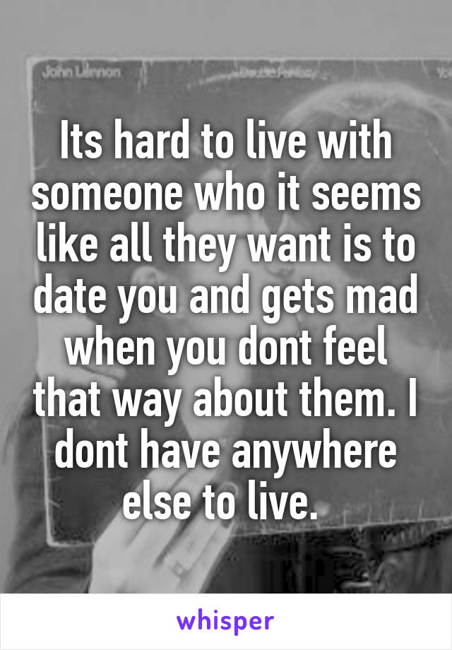 Its hard to live with someone who it seems like all they want is to date you and gets mad when you dont feel that way about them. I dont have anywhere else to live. 