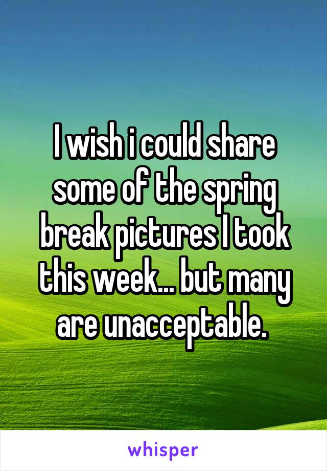 I wish i could share some of the spring break pictures I took this week... but many are unacceptable. 