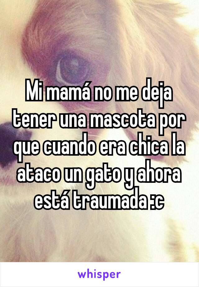 Mi mamá no me deja tener una mascota por que cuando era chica la ataco un gato y ahora está traumada :c