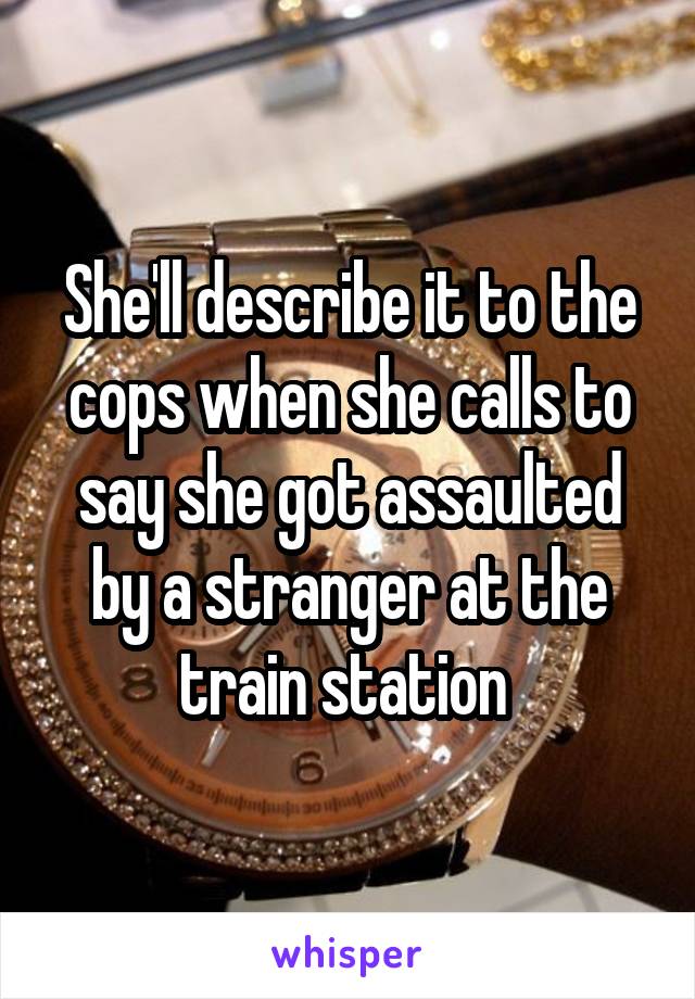 She'll describe it to the cops when she calls to say she got assaulted by a stranger at the train station 