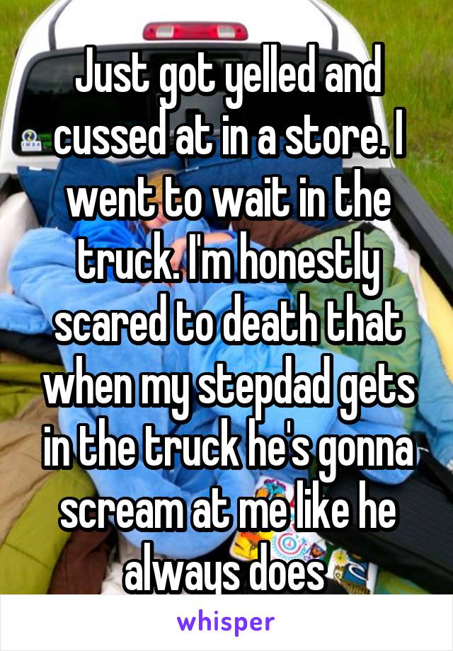 Just got yelled and cussed at in a store. I went to wait in the truck. I'm honestly scared to death that when my stepdad gets in the truck he's gonna scream at me like he always does 