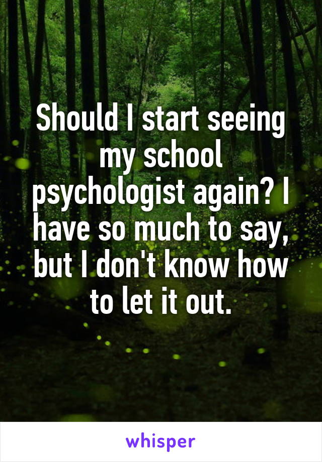 Should I start seeing my school psychologist again? I have so much to say, but I don't know how to let it out.
