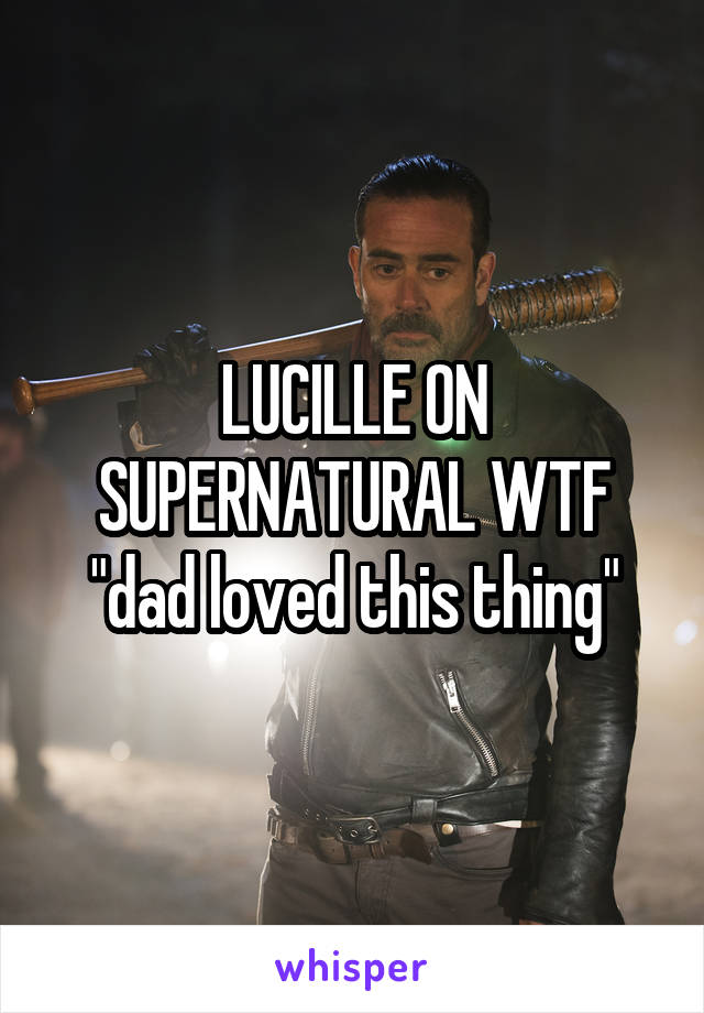 LUCILLE ON SUPERNATURAL WTF "dad loved this thing"