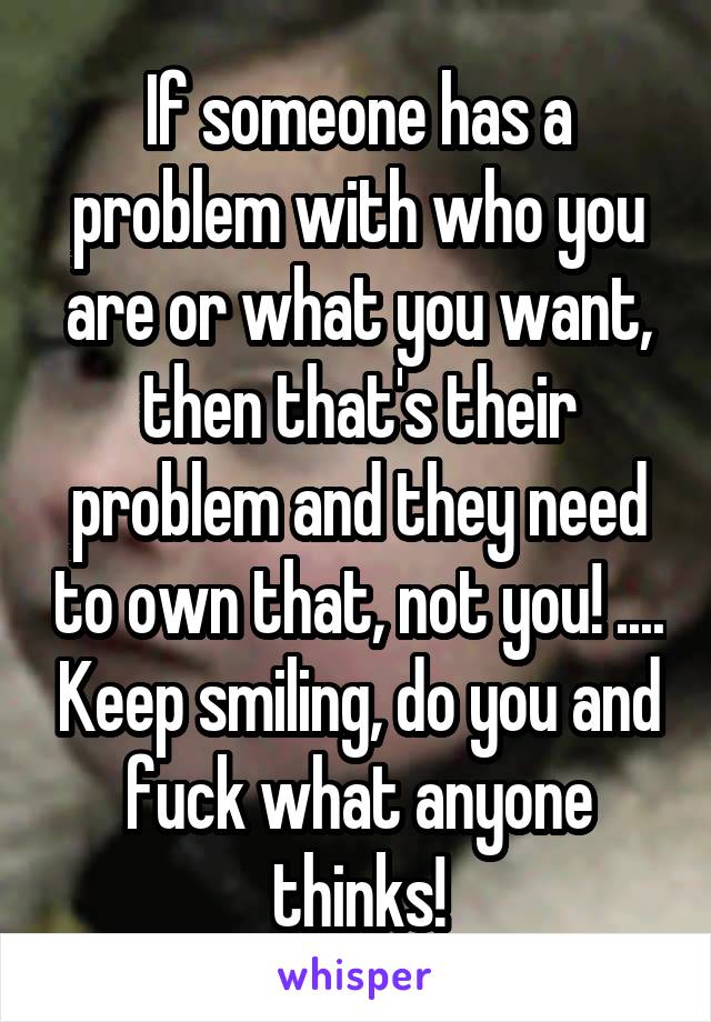 If someone has a problem with who you are or what you want, then that's their problem and they need to own that, not you! .... Keep smiling, do you and fuck what anyone thinks!