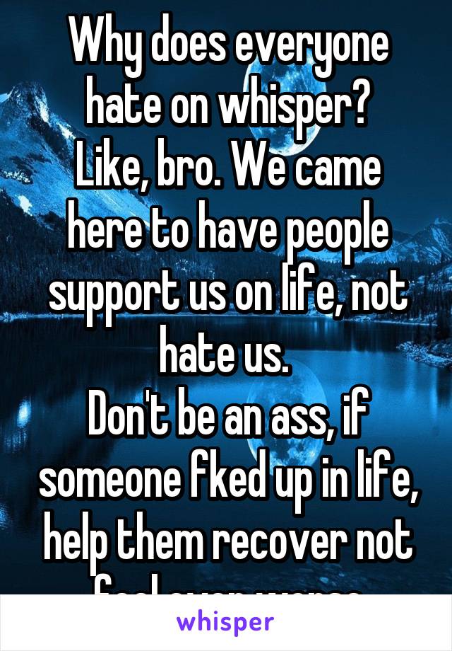 Why does everyone hate on whisper?
Like, bro. We came here to have people support us on life, not hate us. 
Don't be an ass, if someone fked up in life, help them recover not feel even worse