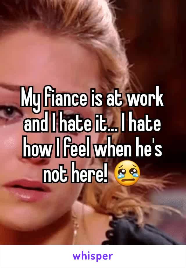 My fiance is at work and I hate it... I hate how I feel when he's not here! 😢