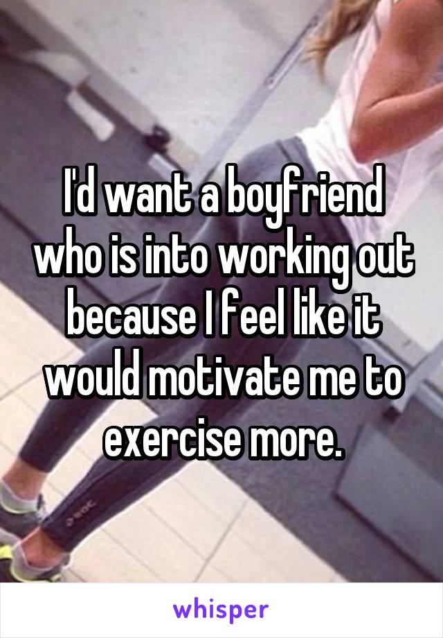 I'd want a boyfriend who is into working out because I feel like it would motivate me to exercise more.