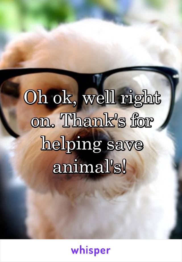 Oh ok, well right on. Thank's for helping save animal's! 