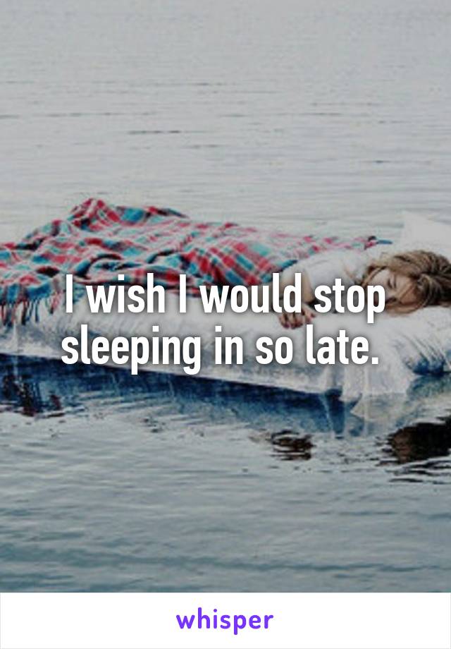 I wish I would stop sleeping in so late. 