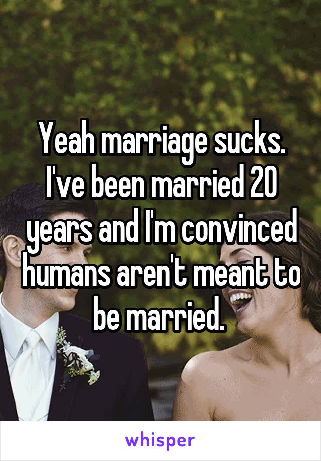 Yeah marriage sucks. I've been married 20 years and I'm convinced humans aren't meant to be married. 