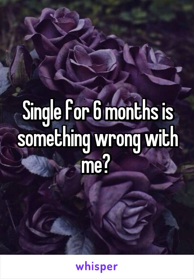 Single for 6 months is something wrong with me? 