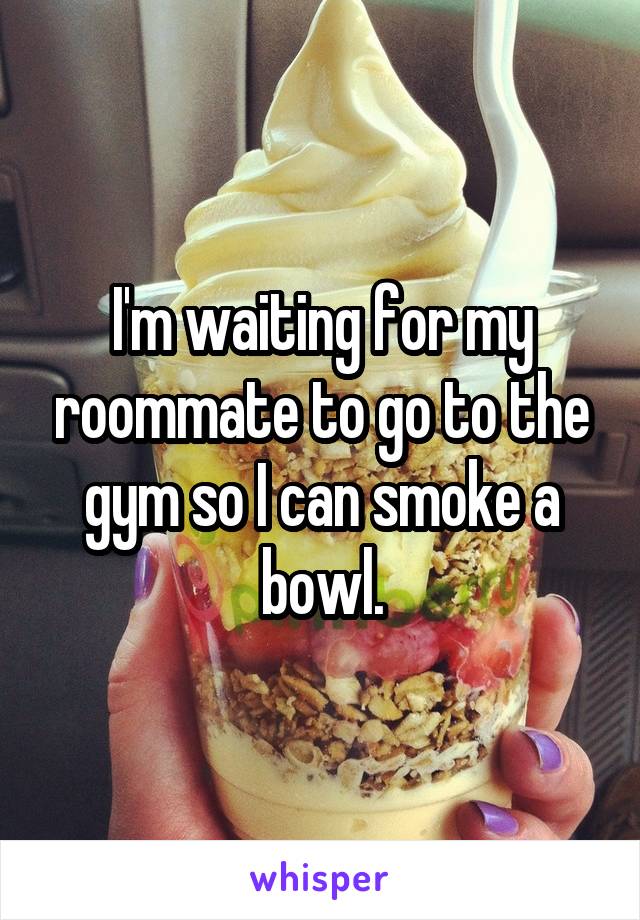 I'm waiting for my roommate to go to the gym so I can smoke a bowl.