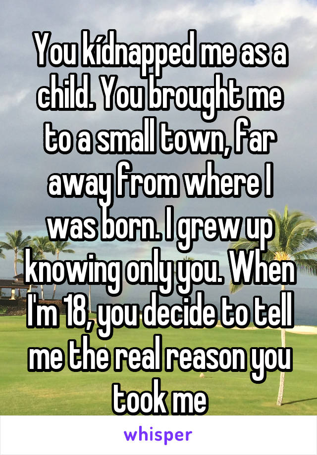 You kídnapped me as a child. You brought me to a small town, far away from where I was born. I grew up knowing only you. When I'm 18, you decide to tell me the real reason you took me