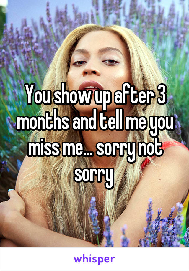 You show up after 3 months and tell me you miss me... sorry not sorry 