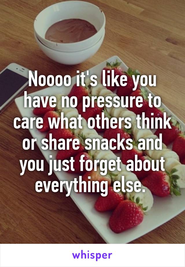 Noooo it's like you have no pressure to care what others think or share snacks and you just forget about everything else. 