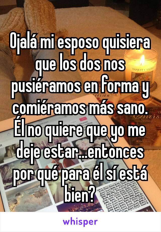 Ojalá mi esposo quisiera que los dos nos pusiéramos en forma y comiéramos más sano. Él no quiere que yo me deje estar...entonces por qué para él sí está bien?