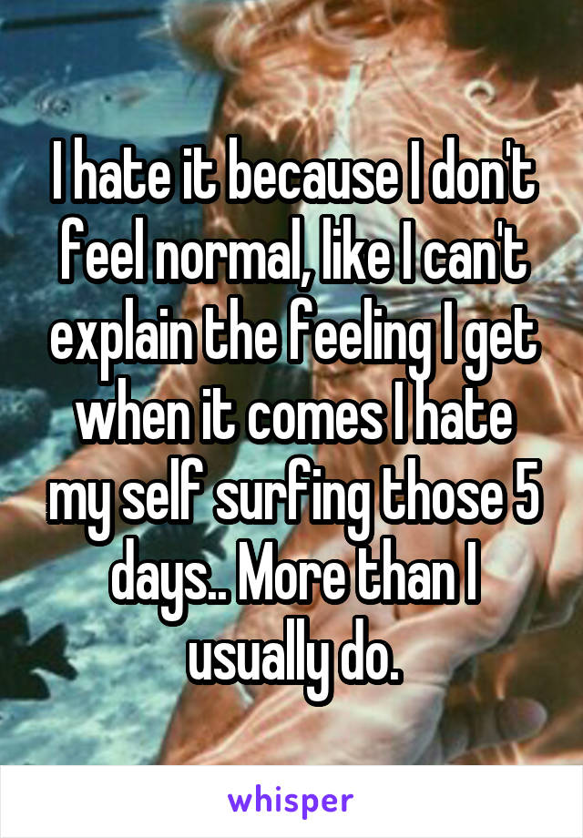 I hate it because I don't feel normal, like I can't explain the feeling I get when it comes I hate my self surfing those 5 days.. More than I usually do.