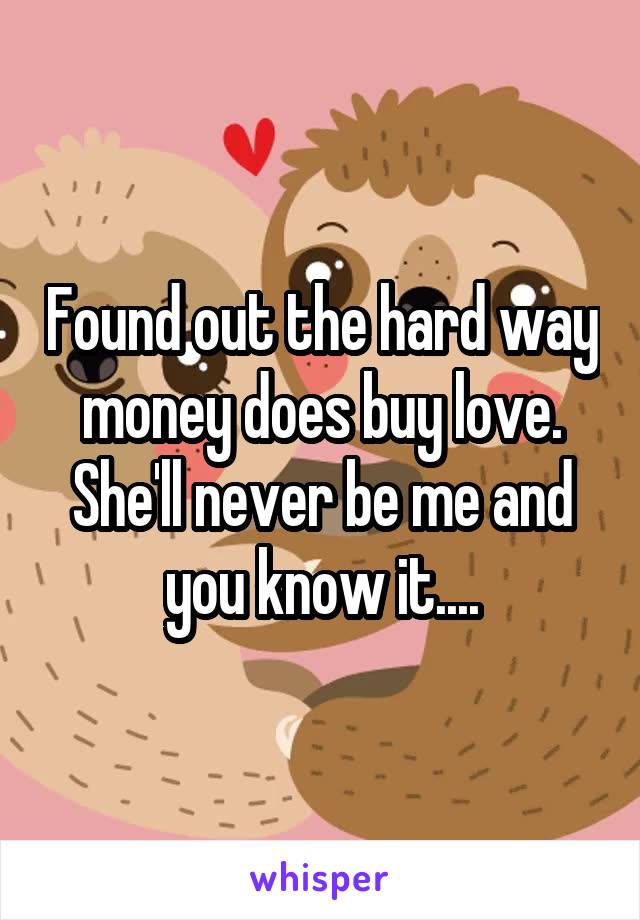 Found out the hard way money does buy love. She'll never be me and you know it....