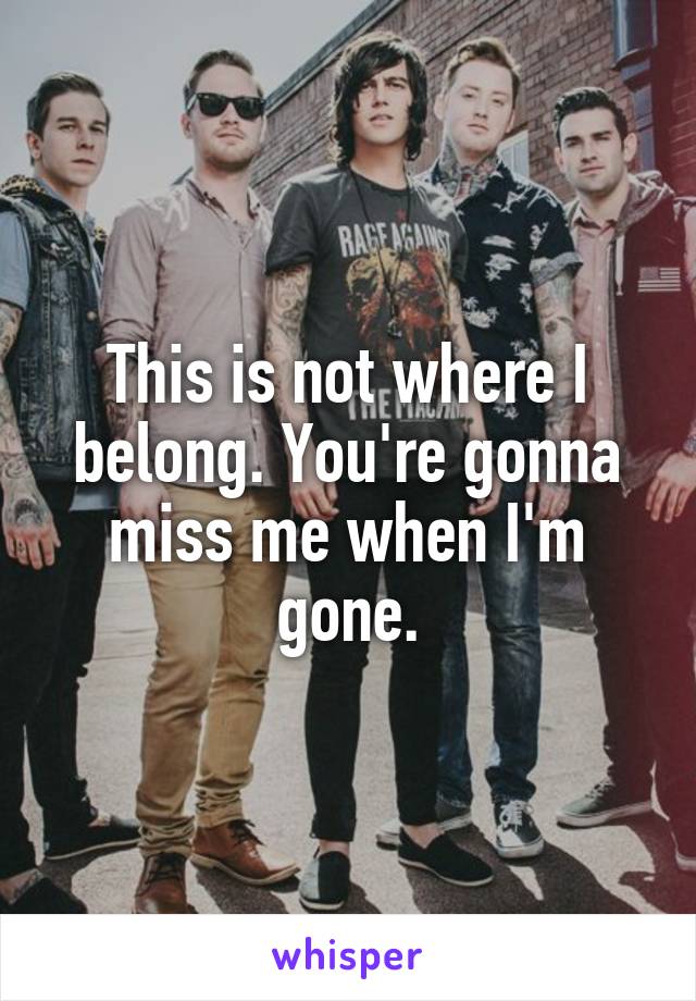 This is not where I belong. You're gonna miss me when I'm gone.