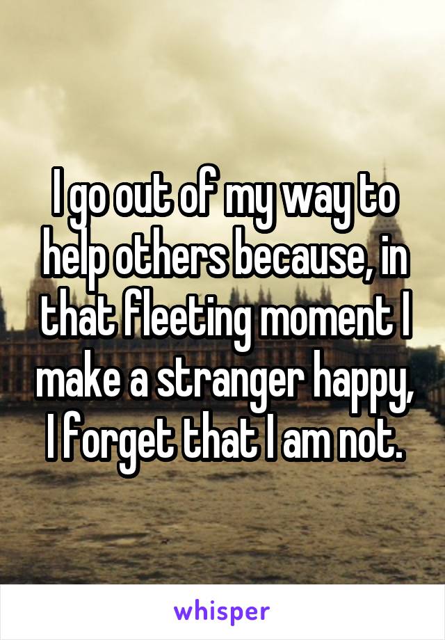 I go out of my way to help others because, in that fleeting moment I make a stranger happy, I forget that I am not.