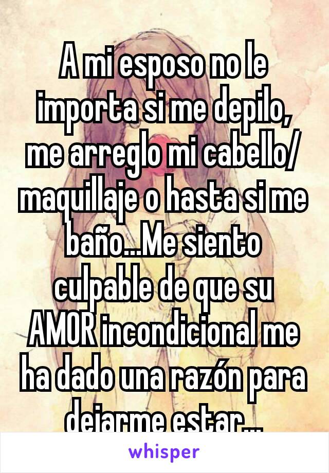 A mi esposo no le importa si me depilo, me arreglo mi cabello/maquillaje o hasta si me baño...Me siento culpable de que su AMOR incondicional me ha dado una razón para dejarme estar...