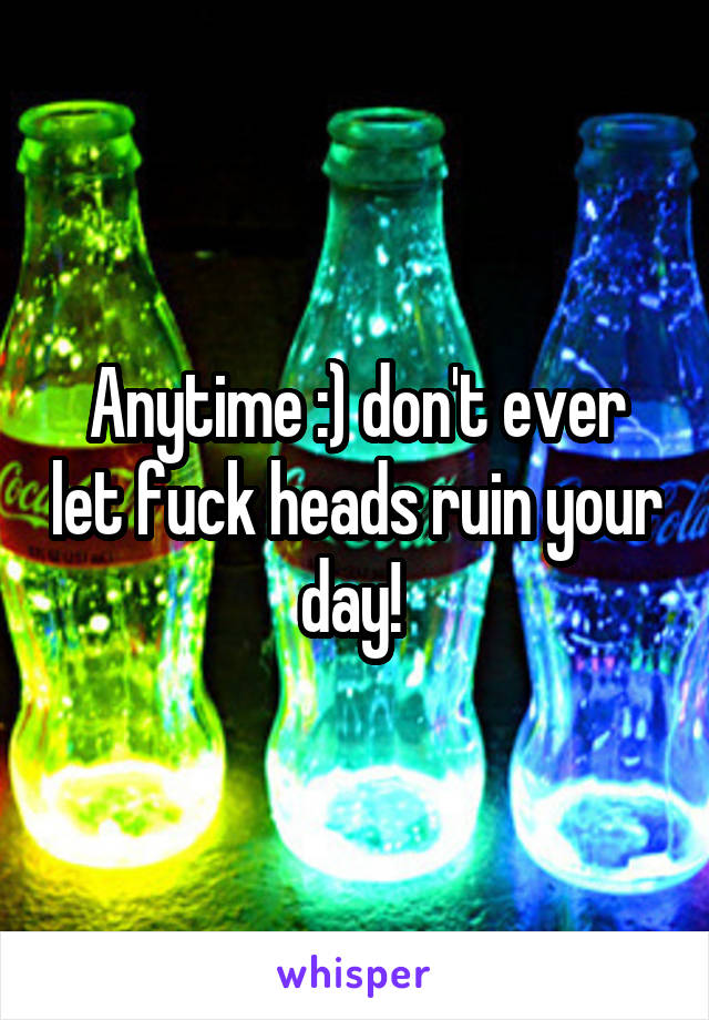 Anytime :) don't ever let fuck heads ruin your day! 