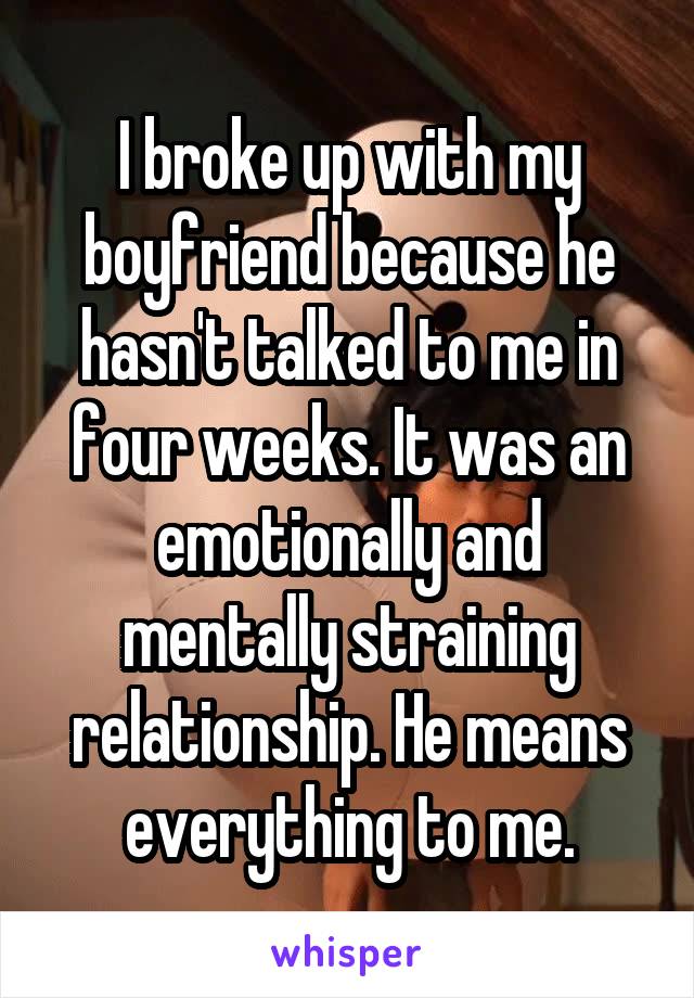 I broke up with my boyfriend because he hasn't talked to me in four weeks. It was an emotionally and mentally straining relationship. He means everything to me.