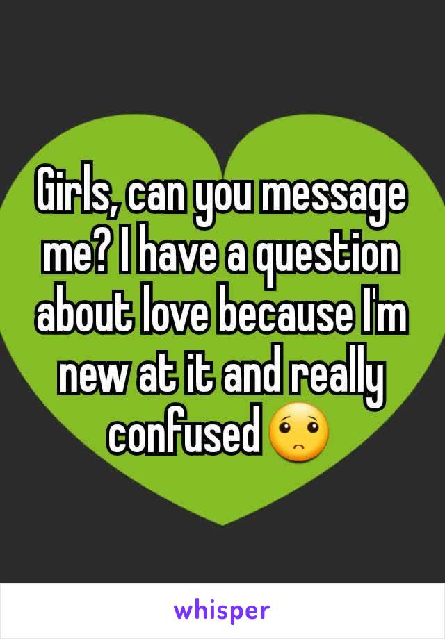 Girls, can you message me? I have a question about love because I'm new at it and really confused🙁