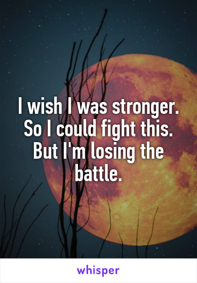 I wish I was stronger. So I could fight this.
But I'm losing the battle.