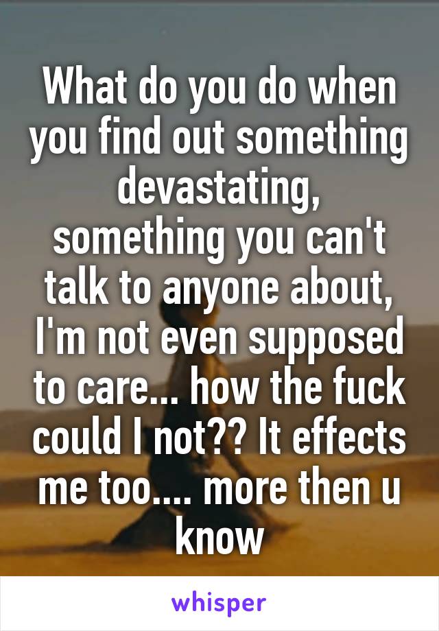 What do you do when you find out something devastating, something you can't talk to anyone about, I'm not even supposed to care... how the fuck could I not?? It effects me too.... more then u know