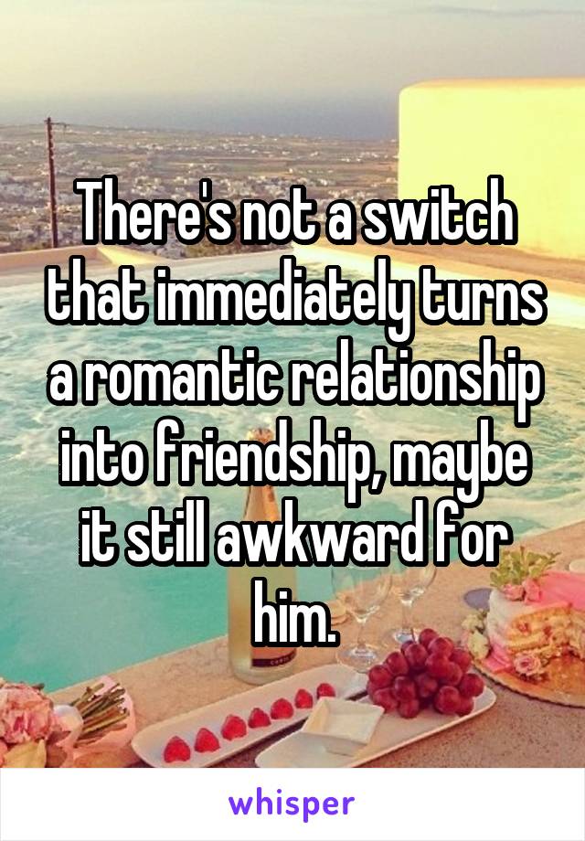 There's not a switch that immediately turns a romantic relationship into friendship, maybe it still awkward for him.