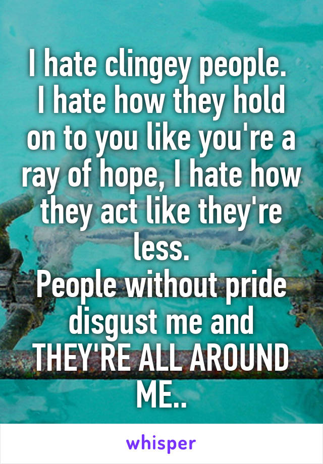 I hate clingey people. 
I hate how they hold on to you like you're a ray of hope, I hate how they act like they're less.
People without pride disgust me and THEY'RE ALL AROUND ME..