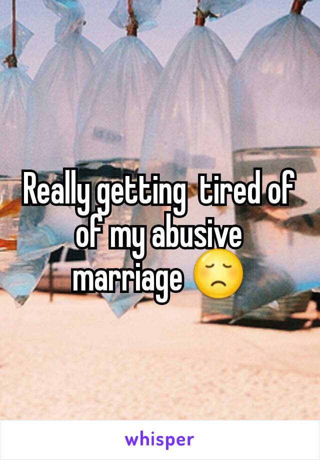 Really getting  tired of of my abusive marriage 😞