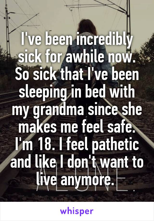 I've been incredibly sick for awhile now. So sick that I've been sleeping in bed with my grandma since she makes me feel safe. I'm 18. I feel pathetic and like I don't want to live anymore. 