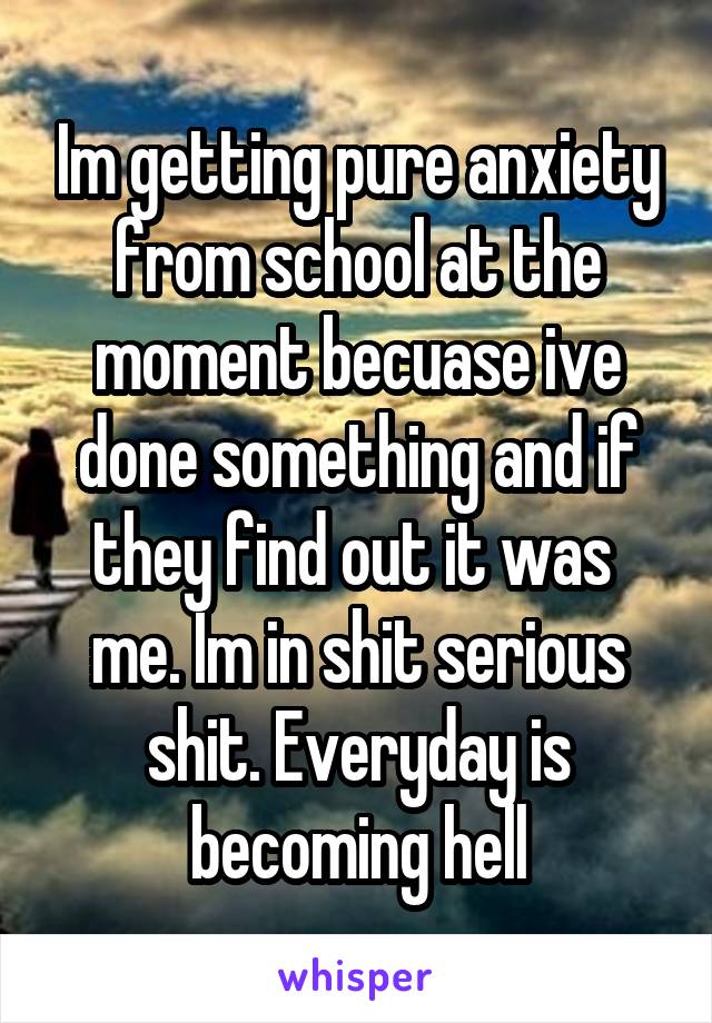 Im getting pure anxiety from school at the moment becuase ive done something and if they find out it was  me. Im in shit serious shit. Everyday is becoming hell