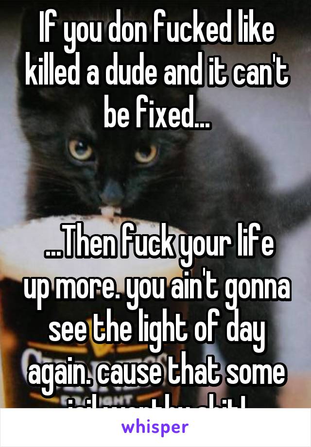 If you don fucked like killed a dude and it can't be fixed...


 ...Then fuck your life up more. you ain't gonna see the light of day again. cause that some jail worthy shit!