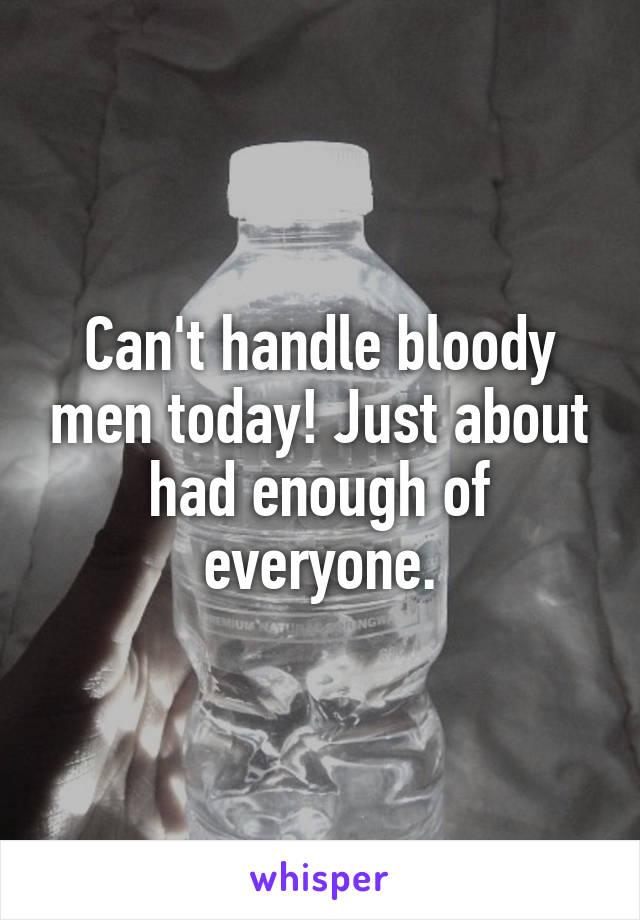 Can't handle bloody men today! Just about had enough of everyone.