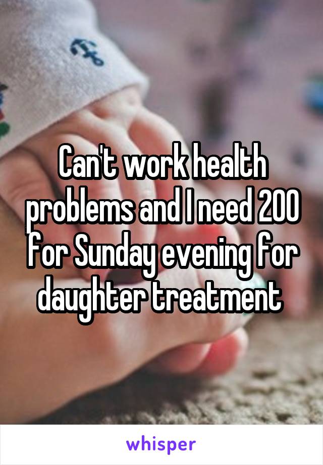 Can't work health problems and I need 200 for Sunday evening for daughter treatment 