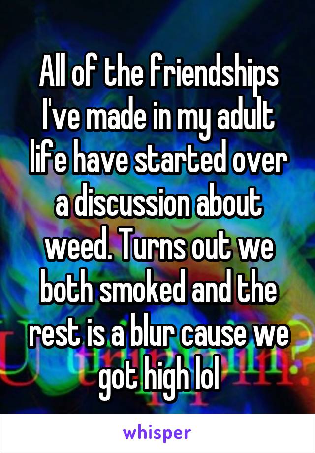 All of the friendships I've made in my adult life have started over a discussion about weed. Turns out we both smoked and the rest is a blur cause we got high lol