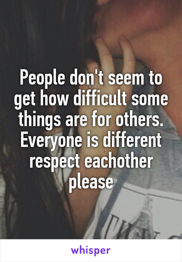 People don't seem to get how difficult some things are for others. Everyone is different respect eachother please